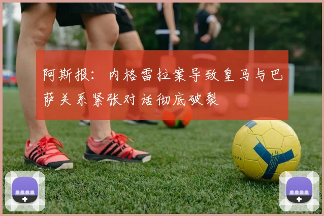 阿斯报：内格雷拉案导致皇马与巴萨关系紧张对话彻底破裂