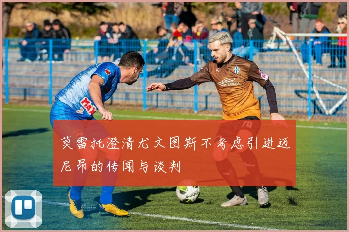 莫雷托澄清尤文图斯不考虑引进迈尼昂的传闻与谈判