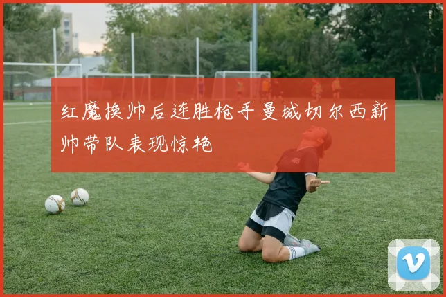红魔换帅后连胜枪手曼城切尔西新帅带队表现惊艳