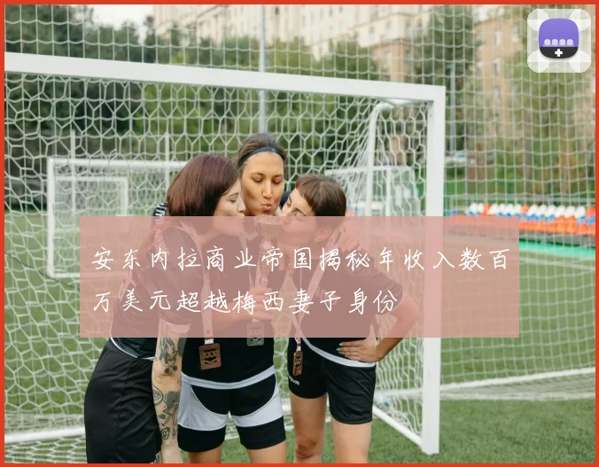 安东内拉商业帝国揭秘年收入数百万美元超越梅西妻子身份