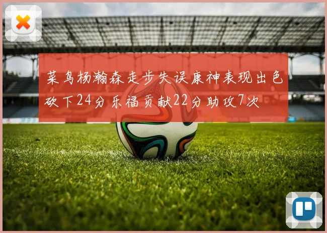 菜鸟杨瀚森走步失误康神表现出色砍下24分乐福贡献22分助攻7次