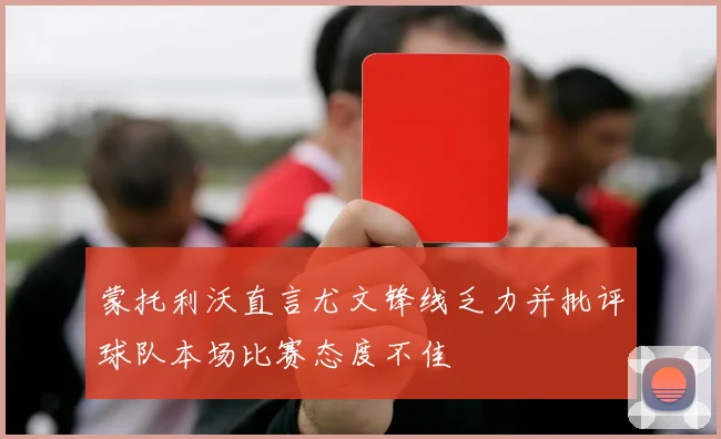 蒙托利沃直言尤文锋线乏力并批评球队本场比赛态度不佳