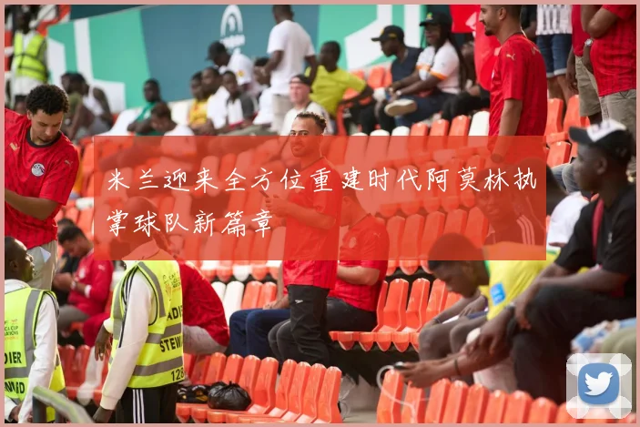 米兰迎来全方位重建时代阿莫林执掌球队新篇章