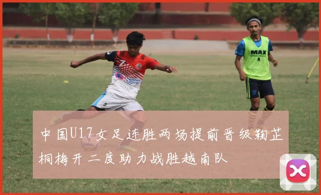 中国U17女足连胜两场提前晋级鞠芷桐梅开二度助力战胜越南队