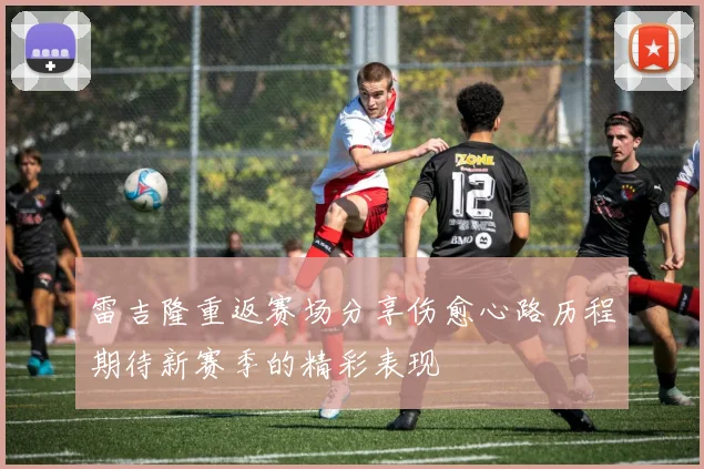 雷吉隆重返赛场分享伤愈心路历程期待新赛季的精彩表现