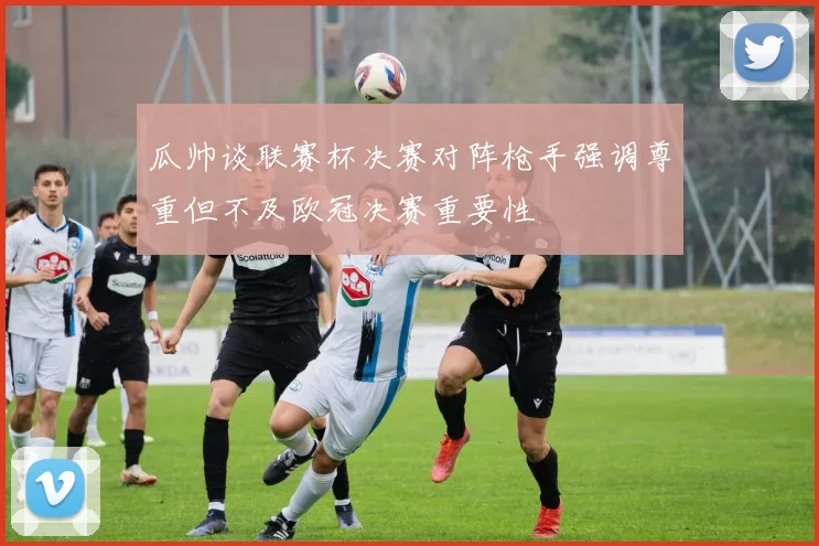 瓜帅谈联赛杯决赛对阵枪手强调尊重但不及欧冠决赛重要性