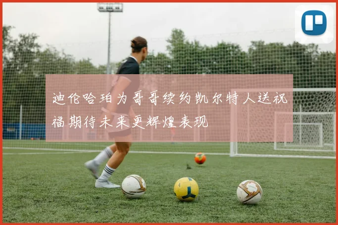 迪伦哈珀为哥哥续约凯尔特人送祝福期待未来更辉煌表现
