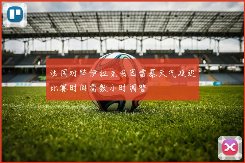 法国对阵伊拉克或因雷暴天气延迟比赛时间需数小时调整