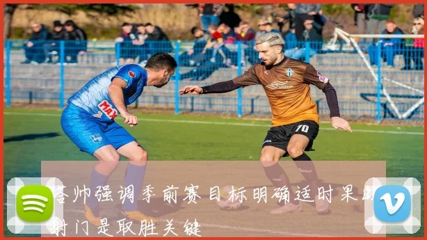 塔帅强调季前赛目标明确适时果断射门是取胜关键