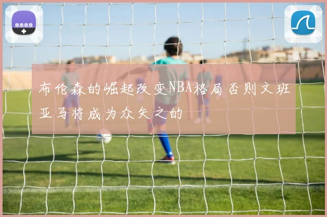 布伦森的崛起改变NBA格局否则文班亚马将成为众矢之的