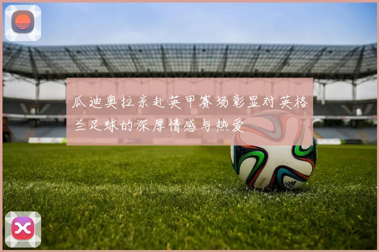 瓜迪奥拉亲赴英甲赛场彰显对英格兰足球的深厚情感与热爱