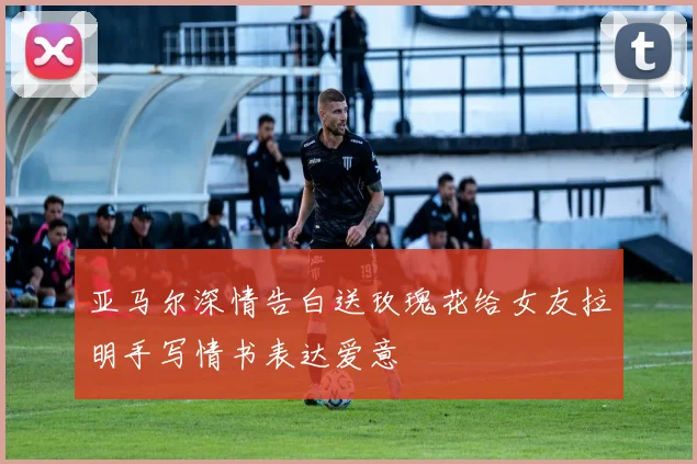 亚马尔深情告白送玫瑰花给女友拉明手写情书表达爱意
