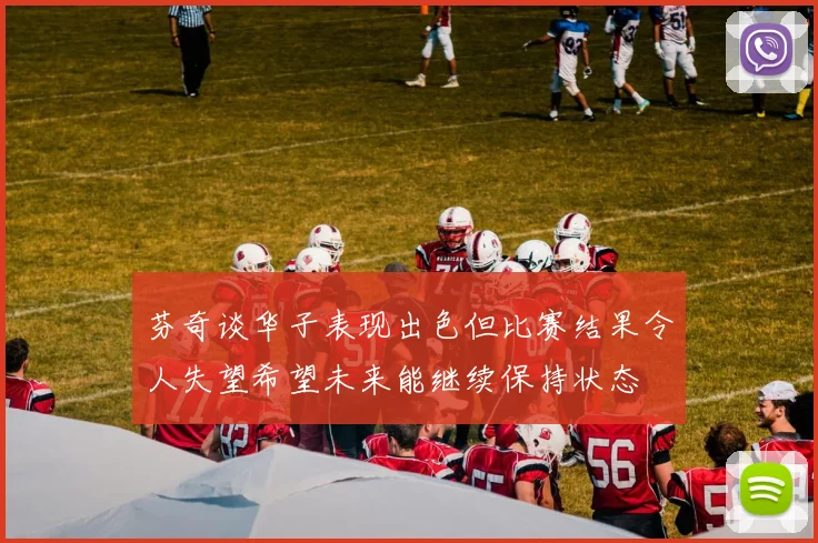 芬奇谈华子表现出色但比赛结果令人失望希望未来能继续保持状态