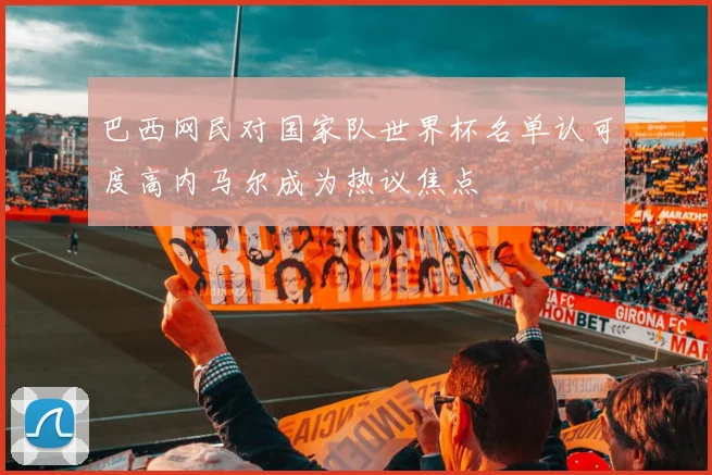 巴西网民对国家队世界杯名单认可度高内马尔成为热议焦点