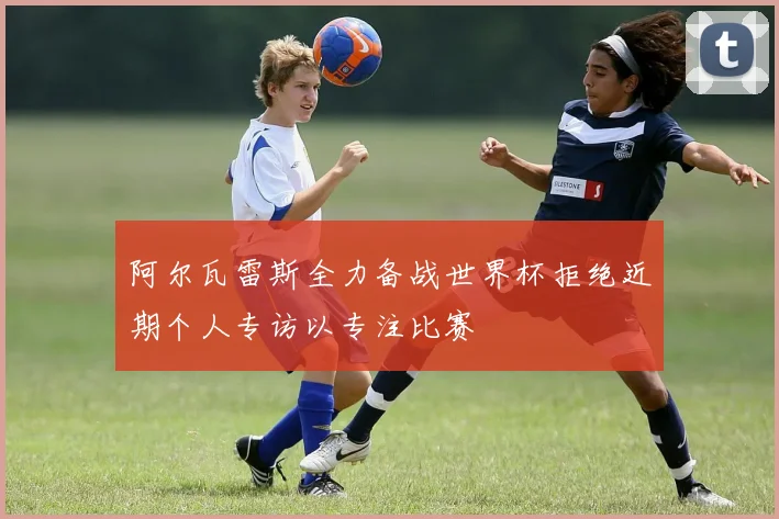 阿尔瓦雷斯全力备战世界杯拒绝近期个人专访以专注比赛