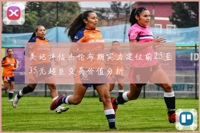 美记评估杰伦布朗实力定位前25至35无超巨交易价值分析