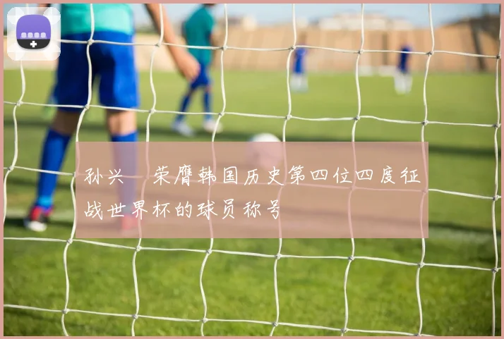 孙兴慜荣膺韩国历史第四位四度征战世界杯的球员称号