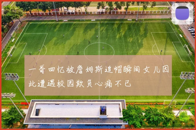 一哥回忆被詹姆斯追帽瞬间女儿因此遭遇校园欺负心痛不已