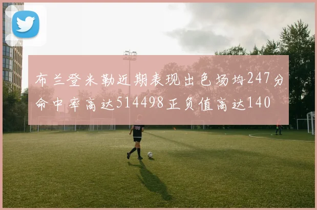 布兰登米勒近期表现出色场均247分命中率高达514498正负值高达140