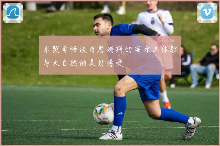 东契奇畅谈与詹姆斯的高尔夫体验与大自然的美好感受