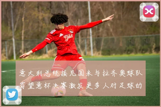 意大利总统接见国米与拉齐奥球队寄望意杯决赛激发更多人对足球的热爱