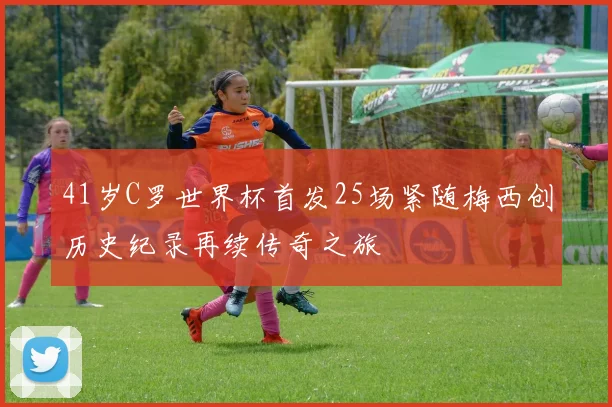 41岁C罗世界杯首发25场紧随梅西创历史纪录再续传奇之旅